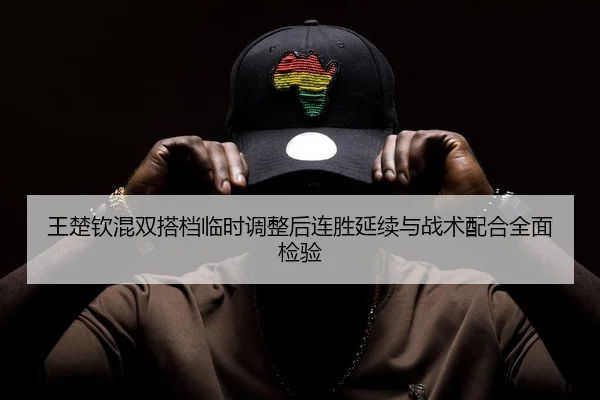 王楚钦混双搭档临时调整后连胜延续与战术配合全面检验