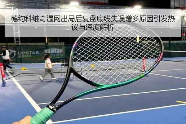 德约科维奇温网出局后复盘底线失误增多原因引发热议与深度解析