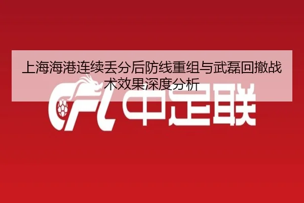 上海海港连续丢分后防线重组与武磊回撤战术效果深度分析