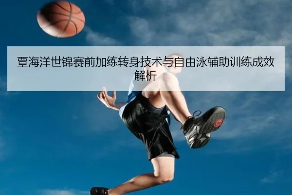 覃海洋世锦赛前加练转身技术与自由泳辅助训练成效解析